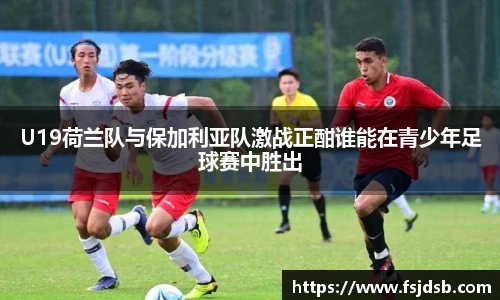 U19荷兰队与保加利亚队激战正酣谁能在青少年足球赛中胜出